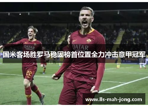 国米客场胜罗马稳固榜首位置全力冲击意甲冠军