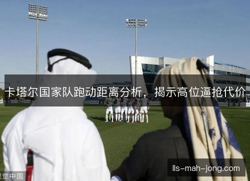 卡塔尔国家队跑动距离分析,揭示高位逼抢代价 卡塔尔国家队跑动距离分析,揭示高位逼抢代价