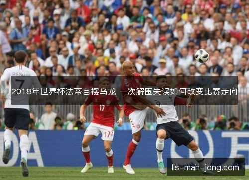 2018年世界杯法蒂自摆乌龙 一次解围失误如何改变比赛走向